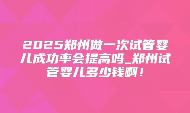 2025郑州做一次试管婴儿成功率会提高吗_郑州试管婴儿多少钱啊!