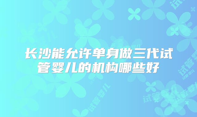 长沙能允许单身做三代试管婴儿的机构哪些好