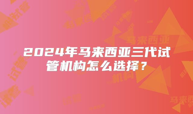 2024年马来西亚三代试管机构怎么选择?