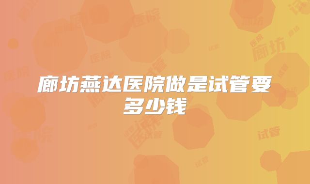 廊坊燕达医院做是试管要多少钱