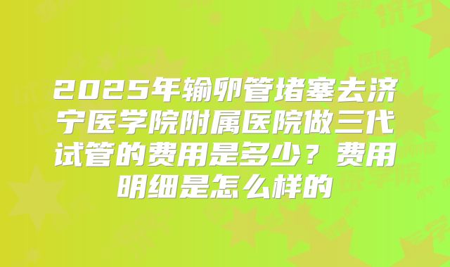 2025年输卵管堵塞去济宁医学院附属医院做三代试管的费用是多少?费用明细是怎么样的