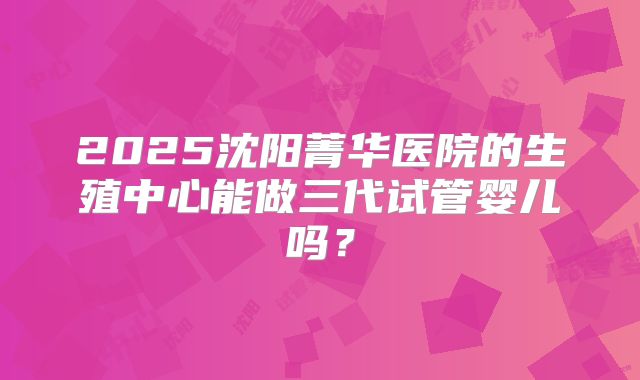 2025沈阳菁华医院的生殖中心能做三代试管婴儿吗？