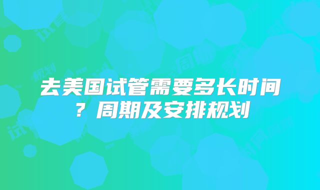 去美国试管需要多长时间？周期及安排规划