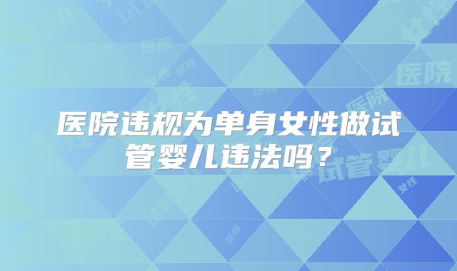医院违规为单身女性做试管婴儿违法吗?