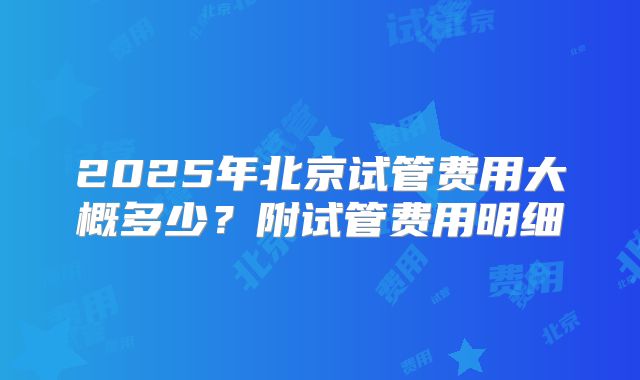 2025年北京试管费用大概多少？附试管费用明细