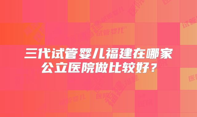 三代试管婴儿福建在哪家公立医院做比较好？