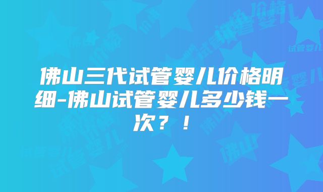 佛山三代试管婴儿价格明细-佛山试管婴儿多少钱一次？！