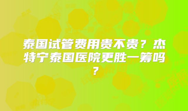 泰国试管费用贵不贵?杰特宁泰国医院更胜一筹吗?