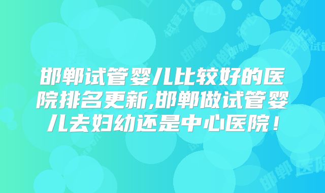 邯郸试管婴儿比较好的医院排名更新,邯郸做试管婴儿去妇幼还是中心医院!
