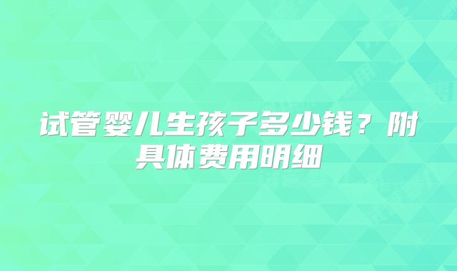 试管婴儿生孩子多少钱？附具体费用明细