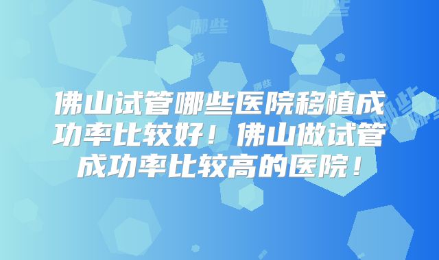 佛山试管哪些医院移植成功率比较好！佛山做试管成功率比较高的医院！