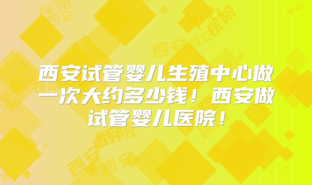 西安试管婴儿生殖中心做一次大约多少钱！西安做试管婴儿医院！