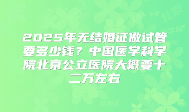2025年无结婚证做试管要多少钱？中国医学科学院北京公立医院大概要十二万左右