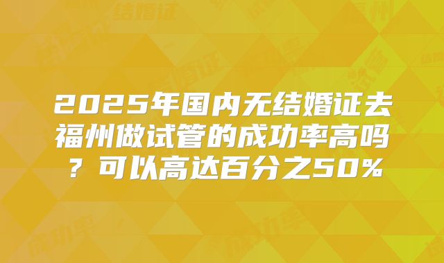 2025年国内无结婚证去福州做试管的成功率高吗?可以高达百分之50%