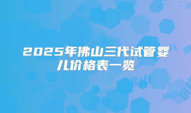 2025年佛山三代试管婴儿价格表一览