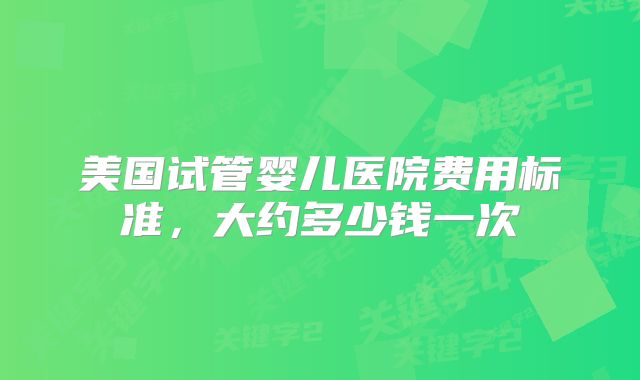 美国试管婴儿医院费用标准，大约多少钱一次