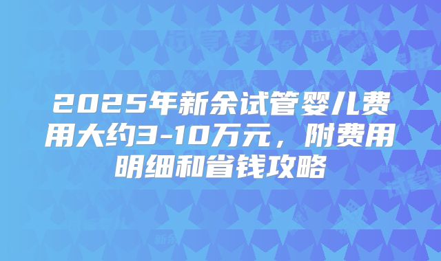 2025年新余试管婴儿费用大约3-10万元，附费用明细和省钱攻略