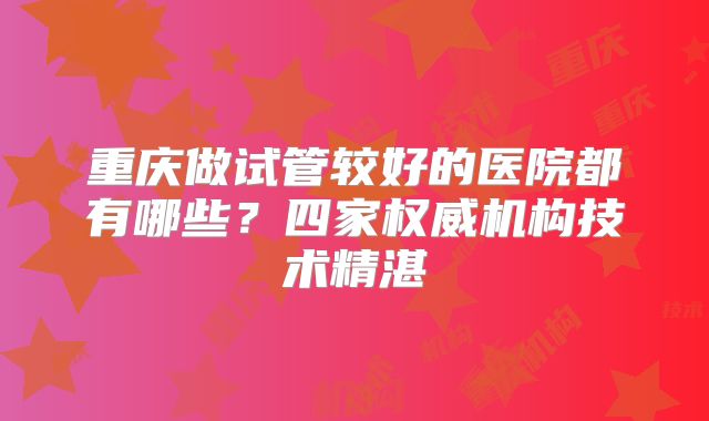 重庆做试管较好的医院都有哪些？四家权威机构技术精湛