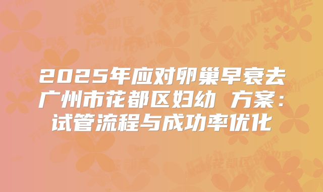 2025年应对卵巢早衰去广州市花都区妇幼 方案：试管流程与成功率优化