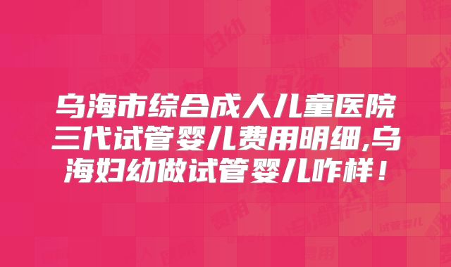 乌海市综合成人儿童医院三代试管婴儿费用明细,乌海妇幼做试管婴儿咋样!