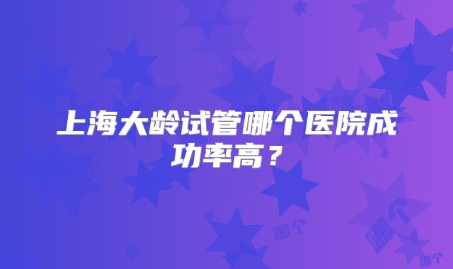上海大龄试管哪个医院成功率高？