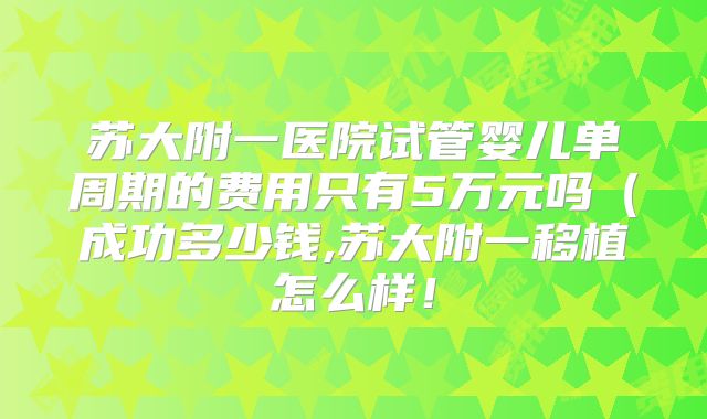 苏大附一医院试管婴儿单周期的费用只有5万元吗（成功多少钱,苏大附一移植怎么样！