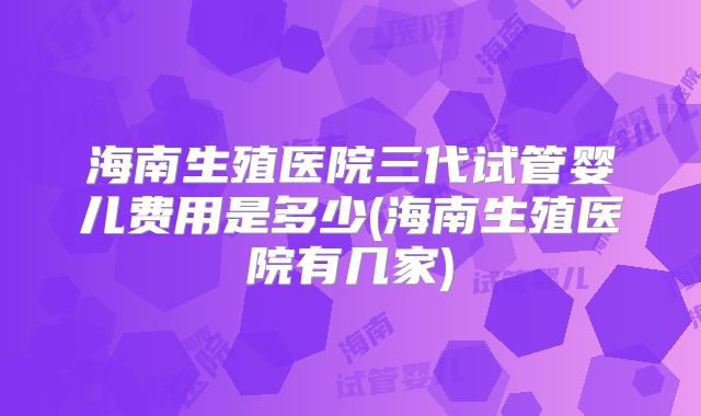 海南生殖医院三代试管婴儿费用是多少(海南生殖医院有几家)