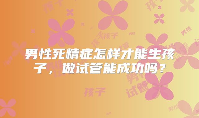 男性死精症怎样才能生孩子，做试管能成功吗？