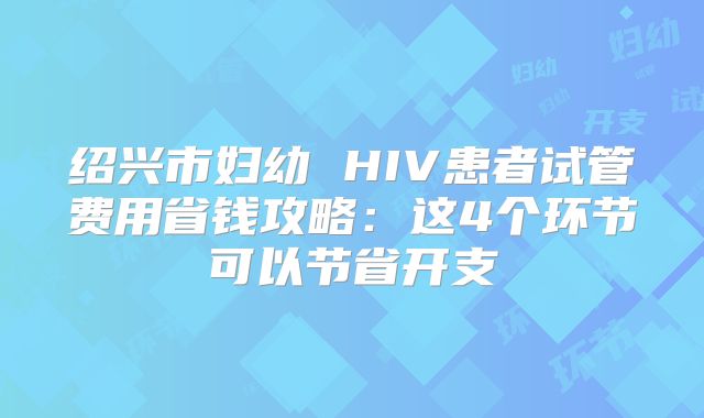 绍兴市妇幼 HIV患者试管费用省钱攻略：这4个环节可以节省开支