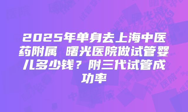2025年单身去上海中医药附属 曙光医院做试管婴儿多少钱？附三代试管成功率