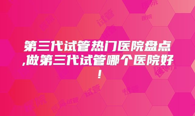 第三代试管热门医院盘点,做第三代试管哪个医院好!