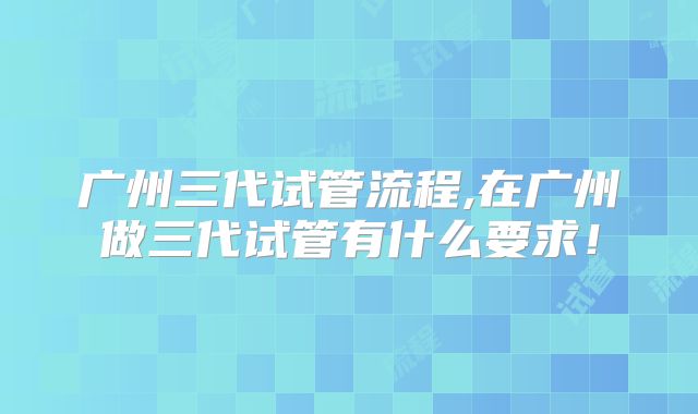 广州三代试管流程,在广州做三代试管有什么要求！