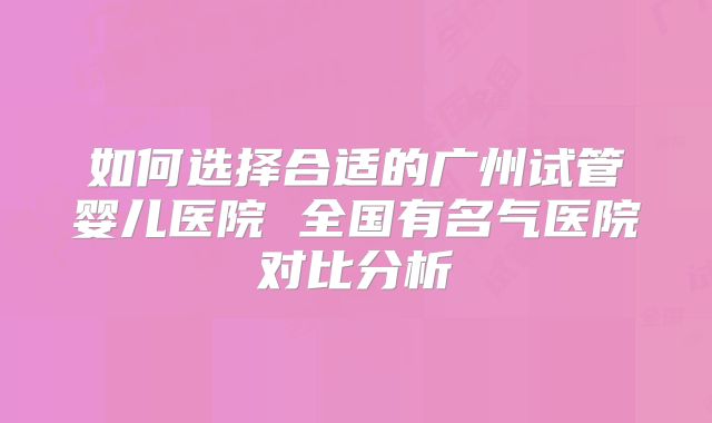 如何选择合适的广州试管婴儿医院 全国有名气医院对比分析