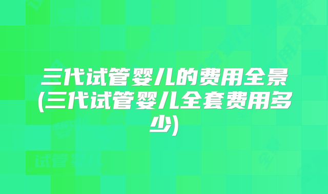 三代试管婴儿的费用全景(三代试管婴儿全套费用多少)