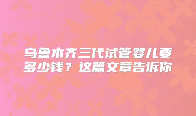 乌鲁木齐三代试管婴儿要多少钱？这篇文章告诉你
