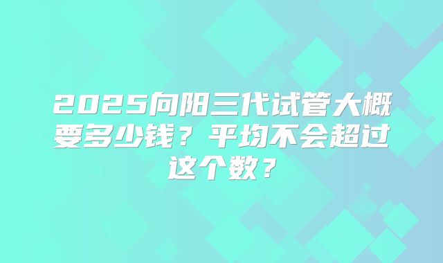 2025向阳三代试管大概要多少钱？平均不会超过这个数？