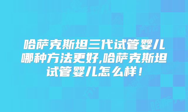 哈萨克斯坦三代试管婴儿哪种方法更好,哈萨克斯坦试管婴儿怎么样！