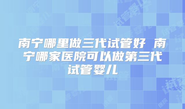 南宁哪里做三代试管好 南宁哪家医院可以做第三代试管婴儿