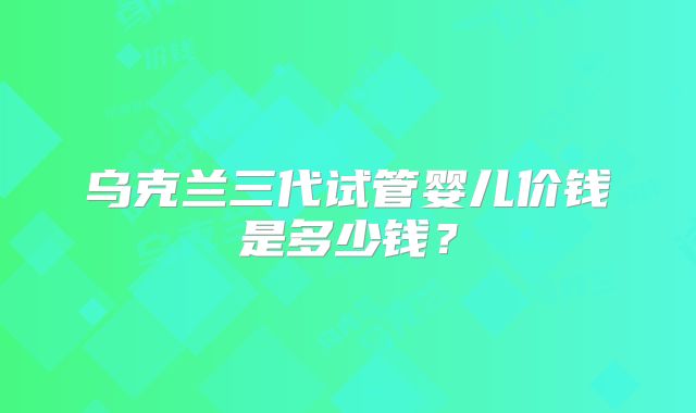 乌克兰三代试管婴儿价钱是多少钱？