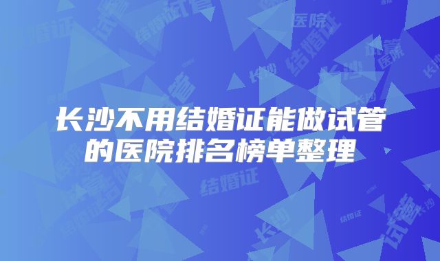 长沙不用结婚证能做试管的医院排名榜单整理