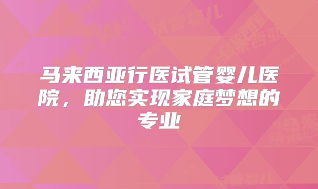 马来西亚行医试管婴儿医院，助您实现家庭梦想的专业