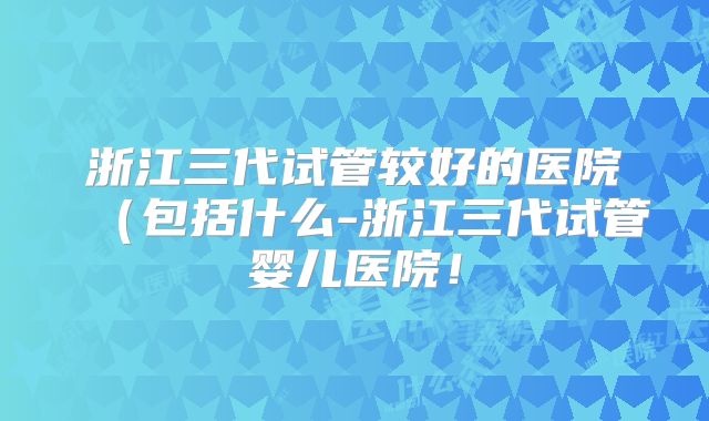 浙江三代试管较好的医院(包括什么-浙江三代试管婴儿医院!