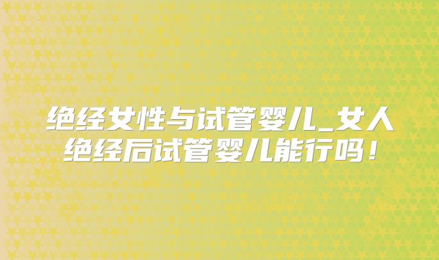 绝经女性与试管婴儿_女人绝经后试管婴儿能行吗！