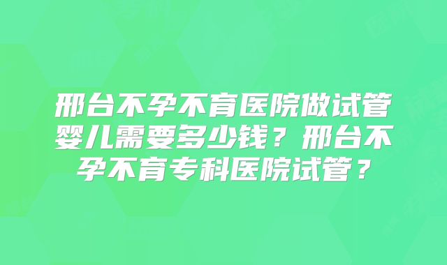 邢台不孕不育医院做试管婴儿需要多少钱？邢台不孕不育专科医院试管？