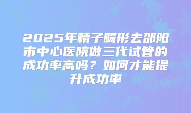 2025年精子畸形去邵阳市中心医院做三代试管的成功率高吗?如何才能提升成功率