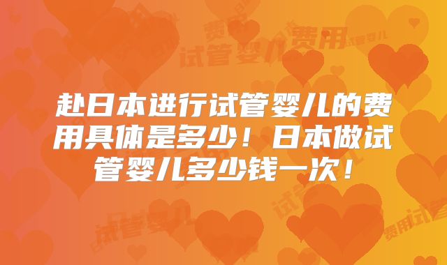 赴日本进行试管婴儿的费用具体是多少！日本做试管婴儿多少钱一次！