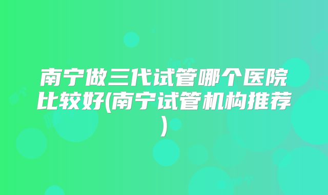 南宁做三代试管哪个医院比较好(南宁试管机构推荐)