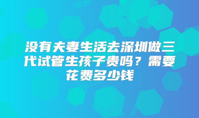 没有夫妻生活去深圳做三代试管生孩子贵吗？需要花费多少钱