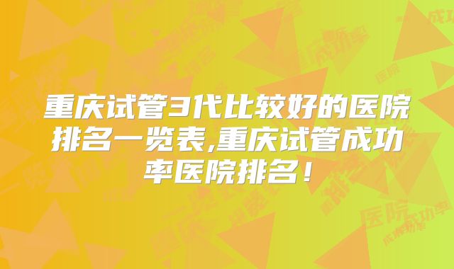 重庆试管3代比较好的医院排名一览表,重庆试管成功率医院排名!