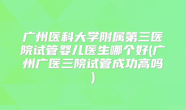 广州医科大学附属第三医院试管婴儿医生哪个好(广州广医三院试管成功高吗)